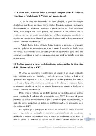 Acompanhe sempre as atualizações deste material de consulta.
30
31. Realizar bailes, atividades físicas e artesanais configura oferta de Serviço de
Convivência e Fortalecimento de Vínculos para pessoas idosas?
O SCFV deve ser desenvolvido de forma planejada, a partir de situações
desafiadoras, que devem ser criadas com o objetivo de orientar, estimular e promover o
desenvolvimento de habilidades, aquisições e potencialidades de forma progressiva.
Assim, busca romper com ações pontuais, não planejadas e sem definição clara de
objetivos, para ser um serviço caracterizado por atividades continuadas, ressaltando os
objetivos da proteção social básica de prevenção de riscos sociais e de fortalecimento de
vínculos familiares e comunitários.
Portanto, bailes, festas, atividades físicas, confecção e exposição de artesanato,
passeios e palestras não caracterizam, por si só, o serviço de convivência e fortalecimento
de vínculos. Não obstante, essas atividades podem ser desenvolvidas como meio para
promover a convivência a partir de uma perspectiva mais ampla do trabalho social com
os participantes.
32. Realizar palestras e cursos profissionalizantes junto ao público da faixa etária
de 18 a 59 anos é ofertar o SCFV?
O Serviço de Convivência e Fortalecimento de Vínculos é um serviço continuado,
cujas atividades devem ser planejadas a partir de percursos (verificar a definição de
“percursos” nas perguntas nº 14 e 15) dos quais os usuários participam. Por meio da
convivência e das partilhas afetivas, de experiências e de saberes, oportunizadas durante
as atividades ofertadas no serviço, os usuários formam novos vínculos e fortalecem os
vínculos familiares e comunitários.
Desta forma, a realização de atividades pontuais ou esporádicas com os usuários,
como a ministração de palestras, não se caracteriza como SCFV. O mesmo vale para a
promoção de cursos profissionalizantes e para a oferta de apoio escolar/acadêmico, os
quais não são de competência da política de assistência social e, por conseguinte, não o
são também do SCFV.
Isso significa que a participação dos usuários nas atividades do serviço não deverá
gerar a expectativa de certificação profissional ou escolar/acadêmica. As experiências,
habilidades e saberes compartilhados entre a equipe de profissionais do serviço e os
usuários durante as atividades do serviço são os insumos humanos necessários para
 