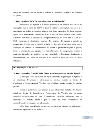Acompanhe sempre as atualizações deste material de consulta.
31
ensejar os encontros entre os sujeitos e estimular a convivência, atendendo aos objetivos
do Serviço.
33. Qual é a relação do SCFV com o Programa Mais Educação?
Considerando os objetivos e o público prioritário a ser atendido pelo PME e as
orientações para a oferta do SCFV, é possível verificar a convergência das ações e a
necessidade de ambas as iniciativas atuarem, em alguns momentos, de forma conjunta,
apesar de as intervenções e objetivos do SCFV e do PME serem distintos. Neste cenário,
o trabalho intersetorial, a articulação e a complementariedade das ações entre o SCFV e o
PME promovem o atendimento integrado dos usuários, de maneira a garantir as
competências de cada área, a Assistência Social e a Educação. Contribuem, ainda, para a
superação da condição de vulnerabilidade do usuário e proporcionam para as gestões
locais a aproximação das equipes e o (re)conhecimento dos equipamentos estatais e
municipais integrados no território, em sua capilaridade e diversidade, fortalecendo a
intersetorialidade das ações da educação e da assistência social em todos os níveis
federativos.
III Articulação SCFV e PETI
34. Qual é o papel da Proteção Social Básica no enfrentamento ao trabalho infantil?
A Proteção Social Básica tem um papel fundamental na prevenção do ingresso e
da reincidência de crianças e adolescentes no trabalho, inserindo no Serviço de
Convivência e Fortalecimento de Vínculos, com prioridade, aqueles retirados do trabalho
precoce.
Assim, a participação das crianças e dos adolescentes retirados do trabalho
infantil no Serviço de Convivência e Fortalecimento de Vínculos e/ou em outras
atividades socioeducativas da rede é considerada estratégia fundamental para a
interrupção do trabalho infantil e para a oferta de novas oportunidades de
desenvolvimento às crianças e aos adolescentes.
Além disso, a participação no serviço é um direito da criança e do adolescente e
instrumento importante de sua proteção.
 