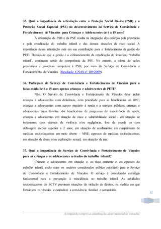 Acompanhe sempre as atualizações deste material de consulta.
32
35. Qual a importância da articulação entre a Proteção Social Básica (PSB) e a
Proteção Social Especial (PSE) no desenvolvimento do Serviço de Convivência e
Fortalecimento de Vínculos para Crianças e Adolescentes de 6 a 15 anos?
A articulação da PSB e da PSE resulta na integração dos esforços pela prevenção
e pela erradicação do trabalho infantil e das demais situações de risco social. A
importância dessa articulação está em sua contribuição para o fortalecimento da gestão do
PETI. Destaca-se que a gestão e o cofinanciamento da erradicação do fenômeno “trabalho
infantil”, continuam sendo de competência da PSE. No entanto, a oferta de ações
preventivas e protetivas competem à PSB, por meio do Serviço de Convivência e
Fortalecimento de Vínculos (Resolução CNAS n° 109/2009).
36. Participam do Serviço de Convivência e Fortalecimento de Vínculos para a
faixa etária de 6 a 15 anos apenas crianças e adolescentes do PETI?
Não. O Serviço de Convivência e Fortalecimento de Vínculos deve incluir
crianças e adolescentes com deficiência, com prioridade para as beneficiárias do BPC;
crianças e adolescentes com acesso precário à renda e a serviços públicos; crianças e
adolescentes cujas famílias são beneficiárias de programas de transferência de renda;
crianças e adolescentes em situação de risco e vulnerabilidade social - em situação de
isolamento; com vivência de violência e/ou negligência; fora da escola ou com
defasagem escolar superior a 2 anos; em situação de acolhimento; em cumprimento de
medidas socioeducativas em meio aberto – MSE; egressos de medidas socioeducativas;
em situação de abuso e/ou exploração sexual; em situação de rua.
37. Qual a importância do Serviço de Convivência e Fortalecimento de Vínculos
para as crianças e os adolescentes retirados do trabalho infantil?
Crianças e adolescentes em situação e, ou risco eminente e, ou egressos do
trabalho infantil, estão entre os usuários considerados público prioritário para o Serviço
de Convivência e Fortalecimento de Vínculos. O serviço é considerado estratégia
fundamental para a prevenção à reincidência no trabalho infantil. As atividades
socioeducativas do SCFV previnem situações de violação de direitos, na medida em que
fortalecem os vínculos e estimulam a convivência familiar e comunitária.
 