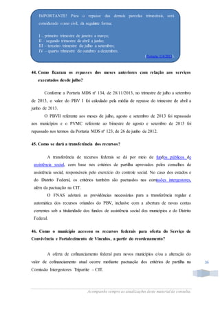 Acompanhe sempre as atualizações deste material de consulta.
36
44. Como ficaram os repasses dos meses anteriores com relação aos serviços
executados desde julho?
Conforme a Portaria MDS nº 134, de 28/11/2013, no trimestre de julho a setembro
de 2013, o valor do PBV I foi calculado pela média de repasse do trimestre de abril a
junho de 2013.
O PBVII referente aos meses de julho, agosto e setembro de 2013 foi repassado
aos municípios e o PVMC referente ao bimestre de agosto e setembro de 2013 foi
repassado nos termos da Portaria MDS nº 123, de 26 de junho de 2012.
45. Como se dará a transferência dos recursos?
A transferência de recursos federais se dá por meio de fundos públicos de
assistência social, com base nos critérios de partilha aprovados pelos conselhos de
assistência social, responsáveis pelo exercício do controle social. No caso dos estados e
do Distrito Federal, os critérios também são pactuados nas comissões intergestores,
além da pactuação na CIT.
O FNAS adotará as providências necessárias para a transferência regular e
automática dos recursos oriundos do PBV, inclusive com a abertura de novas contas
correntes sob a titularidade dos fundos de assistência social dos municípios e do Distrito
Federal.
46. Como o município acessou os recursos federais para oferta do Serviço de
Convivência e Fortalecimento de Vínculos, a partir do reordenamento?
A oferta de cofinanciamento federal para novos municípios e/ou a alteração do
valor de cofinanciamento atual ocorre mediante pactuação dos critérios de partilha na
Comissão Intergestores Tripartite – CIT.
IMPORTANTE! Para o repasse das demais parcelas trimestrais, será
considerado o ano civil, da seguinte forma:
I – primeiro trimestre de janeiro a março;
II – segundo trimestre de abril a junho;
III – terceiro trimestre de julho a setembro;
IV – quarto trimestre de outubro a dezembro.
(Portaria 134/2013).
 