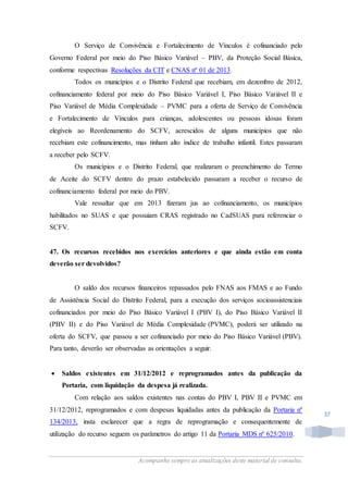 Acompanhe sempre as atualizações deste material de consulta.
37
O Serviço de Convivência e Fortalecimento de Vínculos é cofinanciado pelo
Governo Federal por meio do Piso Básico Variável – PBV, da Proteção Social Básica,
conforme respectivas Resoluções da CIT e CNAS nº 01 de 2013.
Todos os municípios e o Distrito Federal que recebiam, em dezembro de 2012,
cofinanciamento federal por meio do Piso Básico Variável I, Piso Básico Variável II e
Piso Variável de Média Complexidade – PVMC para a oferta de Serviço de Convivência
e Fortalecimento de Vínculos para crianças, adolescentes ou pessoas idosas foram
elegíveis ao Reordenamento do SCFV, acrescidos de alguns municípios que não
recebiam este cofinancimento, mas tinham alto índice de trabalho infantil. Estes passaram
a receber pelo SCFV.
Os municípios e o Distrito Federal, que realizaram o preenchimento do Termo
de Aceite do SCFV dentro do prazo estabelecido passaram a receber o recurso de
cofinanciamento federal por meio do PBV.
Vale ressaltar que em 2013 fizeram jus ao cofinanciamento, os municípios
habilitados no SUAS e que possuiam CRAS registrado no CadSUAS para referenciar o
SCFV.
47. Os recursos recebidos nos exercícios anteriores e que ainda estão em conta
deverão ser devolvidos?
O saldo dos recursos financeiros repassados pelo FNAS aos FMAS e ao Fundo
de Assistência Social do Distrito Federal, para a execução dos serviços socioassistenciais
cofinanciados por meio do Piso Básico Variável I (PBV I), do Piso Básico Variável II
(PBV II) e do Piso Variável de Média Complexidade (PVMC), poderá ser utilizado na
oferta do SCFV, que passou a ser cofinanciado por meio do Piso Básico Variável (PBV).
Para tanto, deverão ser observadas as orientações a seguir.
 Saldos existentes em 31/12/2012 e reprogramados antes da publicação da
Portaria, com liquidação da despesa já realizada.
Com relação aos saldos existentes nas contas do PBV I, PBV II e PVMC em
31/12/2012, reprogramados e com despesas liquidadas antes da publicação da Portaria nº
134/2013, insta esclarecer que a regra de reprogramação e consequentemente de
utilização do recurso seguem os parâmetros do artigo 11 da Portaria MDS nº 625/2010.
 