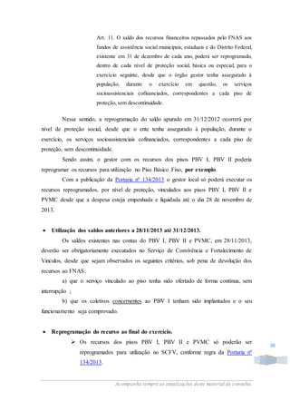 Acompanhe sempre as atualizações deste material de consulta.
38
Art. 11. O saldo dos recursos financeiros repassados pelo FNAS aos
fundos de assistência social municipais, estaduais e do Distrito Federal,
existente em 31 de dezembro de cada ano, poderá ser reprogramado,
dentro de cada nível de proteção social, básica ou especial, para o
exercício seguinte, desde que o órgão gestor tenha assegurado à
população, durante o exercício em questão, os serviços
socioassistenciais cofinanciados, correspondentes a cada piso de
proteção, sem descontinuidade.
Nesse sentido, a reprogramação do saldo apurado em 31/12/2012 ocorrerá por
nível de proteção social, desde que o ente tenha assegurado à população, durante o
exercício, os serviços socioassistenciais cofinanciados, correspondentes a cada piso de
proteção, sem descontinuidade.
Sendo assim, o gestor com os recursos dos pisos PBV I, PBV II poderia
reprogramar os recursos para utilização no Piso Básico Fixo, por exemplo.
Com a publicação da Portaria nº 134/2013 o gestor local só poderá executar os
recursos reprogramados, por nível de proteção, vinculados aos pisos PBV I, PBV II e
PVMC desde que a despesa esteja empenhada e liquidada até o dia 28 de novembro de
2013.
 Utilização dos saldos anteriores a 28/11/2013 até 31/12/2013.
Os saldos existentes nas contas do PBV I, PBV II e PVMC, em 28/11/2013,
deverão ser obrigatoriamente executados no Serviço de Convivência e Fortalecimento de
Vinculos, desde que sejam observados os seguintes critérios, sob pena de devolução dos
recursos ao FNAS:
a) que o serviço vinculado ao piso tenha sido ofertado de forma contínua, sem
interrupção ;
b) que os coletivos concernentes ao PBV I tenham sido implantados e o seu
funcionamento seja comprovado.
 Reprogramação do recurso ao final do exercício.
 Os recursos dos pisos PBV I, PBV II e PVMC só poderão ser
reprogramados para utilização no SCFV, conforme regra da Portaria nº
134/2013.
 