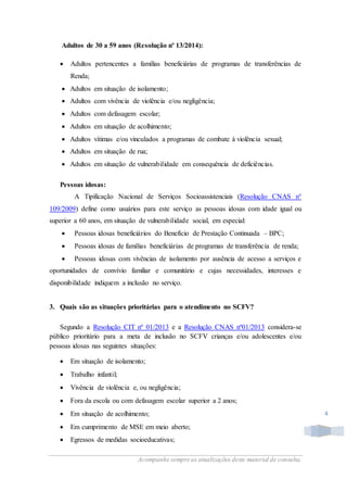 Acompanhe sempre as atualizações deste material de consulta.
4
Adultos de 30 a 59 anos (Resolução nº 13/2014):
 Adultos pertencentes a famílias beneficiárias de programas de transferências de
Renda;
 Adultos em situação de isolamento;
 Adultos com vivência de violência e/ou negligência;
 Adultos com defasagem escolar;
 Adultos em situação de acolhimento;
 Adultos vítimas e/ou vinculados a programas de combate à violência sexual;
 Adultos em situação de rua;
 Adultos em situação de vulnerabilidade em consequência de deficiências.
Pessoas idosas:
A Tipificação Nacional de Serviços Socioassistenciais (Resolução CNAS n°
109/2009) define como usuários para este serviço as pessoas idosas com idade igual ou
superior a 60 anos, em situação de vulnerabilidade social, em especial:
 Pessoas idosas beneficiários do Benefício de Prestação Continuada – BPC;
 Pessoas idosas de famílias beneficiárias de programas de transferência de renda;
 Pessoas idosas com vivências de isolamento por ausência de acesso a serviços e
oportunidades de convívio familiar e comunitário e cujas necessidades, interesses e
disponibilidade indiquem a inclusão no serviço.
3. Quais são as situações prioritárias para o atendimento no SCFV?
Segundo a Resolução CIT nº 01/2013 e a Resolução CNAS nº01/2013 considera-se
público prioritário para a meta de inclusão no SCFV crianças e/ou adolescentes e/ou
pessoas idosas nas seguintes situações:
 Em situação de isolamento;
 Trabalho infantil;
 Vivência de violência e, ou negligência;
 Fora da escola ou com defasagem escolar superior a 2 anos;
 Em situação de acolhimento;
 Em cumprimento de MSE em meio aberto;
 Egressos de medidas socioeducativas;
 