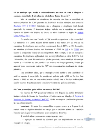 Acompanhe sempre as atualizações deste material de consulta.
40
48. O município que recebe o cofinanciamento por meio do PBV é obrigado a
atender a capacidade de atendimento ofertada no Termo de Aceite?
Não. A capacidade de atendimento foi calculada com base na quantidade de
usuários potenciais do SCFV presentes no CadÚnico de cada município, nos termos da
Resolução CIT nº 01/2013. Entretanto, não é obrigatório o atendimento total daquela
quantidade de usuários. É importante lembrar, todavia, que a quantidade de usuários
atendida no Serviço tem impacto no cálculo do PBV, conforme as regras da Portaria
MDS nº134 de 2013.
De acordo com essa Portaria, o PBV tem dois componentes: o fixo e o variável.
Os municípios e o Distrito Federal devem atender a pelo menos 25% do total de sua
capacidade de atendimento para receber o componente fixo do PBV e a 50% de usuários
nas situações prioritárias descritas nas Resoluções nº1/2013 da CIT e do CNAS para
receber o componente variável em sua integralidade. Por exemplo, se em um município a
capacidade de atendimento cofinanciada pelo governo federal para a oferta do SCFV é de
180 usuários, dos quais 90 constituem o público prioritário, mas o município só consegue
atender a 135 usuários no total, sendo 45 os usuários em situação prioritária, o valor que
receberá como componente variável do PBV será proporcional ao atendimento do público
prioritário.
Vale considerar, ainda, que o município poderá atender a uma quantidade de
usuários superior à capacidade de atendimento definida pelo MDS no Serviço. Isso
porque o PBV se trata de um cofinanciamento federal, mas o Serviço também pode
receber recursos de cofinanciamento estadual e/ou municipal para sua execução.
49. Como o município pode utilizar os recursos do PBV?
Os recursos do PBV podem ser utilizados com despesas de custeio diretamente
ligadas à oferta do Serviço de Convivência e Fortalecimento de Vínculos. A Portaria da
Secretaria do Tesouro Nacional nº 448/2002 detalha as despesas consideradas para este
tipo de cofinanciamento.
Importante: O gestor deve compatibilizar o gasto, mesmo se a despesa for de
custeio, com os objetivos/finalidade do serviço que se encontra definida na Tipificação
Nacional de Serviços Socioassistenciais e nos normativos do serviço.
É possível utilizar o recurso do cofinanciamento para:
I – aquisição de material de consumo para ser disponibilizado no local da
execução do serviço;
 
