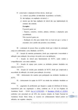 Acompanhe sempre as atualizações deste material de consulta.
41
II – conservação e adaptação de bens móveis, desde que:
a) o imóvel seja público de titularidade da prefeitura ou Estado;
b) não implique em ampliação do imóvel; e
c) mesmo que não haja ampliação do imóvel não seja implementação de
estrutura não existente.
Exemplos:
É possível gastar em:
- Reparos, consertos, revisões, pinturas, reformas e adaptações para
acessibilidade.
Não é possível gastar em:
- Realização de obra para instalar forro no local em que o serviço é
executado caso o prédio não possuísse essa estrutura.
III – contratação de pessoa física ou jurídica desde que o objeto da contratação
esteja em conformidade com a finalidade do SCFV;
IV – locação de materiais permanentes, desde que comprovada à necessidade e
utilização para realização dos serviços de acordo com a sua tipificação;
V – locação de imóvel para funcionamento do SCFV, sendo vedado o
compartilhamento com outras unidades;
VI – locação de espaço para eventos ou atividades pontuais vinculadas aos
objetivos do SCFV;
VII – locação de veículos para atividades do SCFV, desde que comprovada à
necessidade da utilização do veículo para realização do serviço;
VIII – deslocamento dos usuários para participação nas atividades vinculadas ao
SCFV;
IX – deslocamento da equipe do SCFV em virtude das atividades vinculadas ao
serviço;
X - pagamento de profissionais que integram a equipe de referência do Serviço,
responsáveis pela sua organização e oferta, conforme art. 6º da Lei Orgânica de
Assistência Social – LOAS (Lei nº 8.742/1993). A Resolução CNAS nº 32/2011
estabelece este percentual em até 60% dos recursos oriundos do Fundo Nacional de
Assistência Social. Desta forma, os recursos do cofinanciamento federal podem ser
utilizados nas seguintes situações:
 