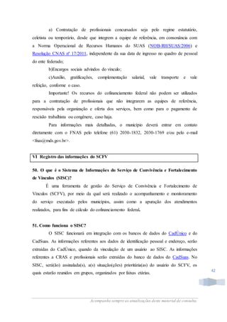 Acompanhe sempre as atualizações deste material de consulta.
42
a) Contratação de profissionais concursados seja pelo regime estatutário,
celetista ou temporário, desde que integrem a equipe de referência, em consonância com
a Norma Operacional de Recursos Humanos do SUAS (NOB-RH/SUAS/2006) e
Resolução CNAS nº 17/2011, independente da sua data de ingresso no quadro de pessoal
do ente federado;
b)Encargos sociais advindos do vínculo;
c)Auxílio, gratificações, complementação salarial, vale transporte e vale
refeição, conforme o caso.
Importante! Os recursos do cofinanciamento federal não podem ser utilizados
para a contratação de profissionais que não integrarem as equipes de referência,
responsáveis pela organização e oferta dos serviços, bem como para o pagamento de
rescisão trabalhista ou congênere, caso haja.
Para informações mais detalhadas, o município deverá entrar em contato
diretamente com o FNAS pelo telefone (61) 2030-1832, 2030-1769 e/ou pelo e-mail
<fnas@mds.gov.br>.
VI Registro das informações do SCFV
50. O que é o Sistema de Informações do Serviço de Convivência e Fortalecimento
de Vínculos (SISC)?
É uma ferramenta de gestão do Serviço de Convivência e Fortalecimento de
Vínculos (SCFV), por meio da qual será realizado o acompanhamento e monitoramento
do serviço executado pelos municípios, assim como a apuração dos atendimentos
realizados, para fins de cálculo do cofinanciamento federal.
51. Como funciona o SISC?
O SISC funcionará em integração com os bancos de dados do CadÚnico e do
CadSuas. As informações referentes aos dados de identificação pessoal e endereço, serão
extraídas do CadÚnico, quando da vinculação de um usuário ao SISC. As informações
referentes a CRAS e profissionais serão extraídas do banco de dados do CadSuas. No
SISC, será(ão) assinalada(s), a(s) situação(ções) prioritária(as) do usuário do SCFV, os
quais estarão reunidos em grupos, organizados por faixas etárias.
 