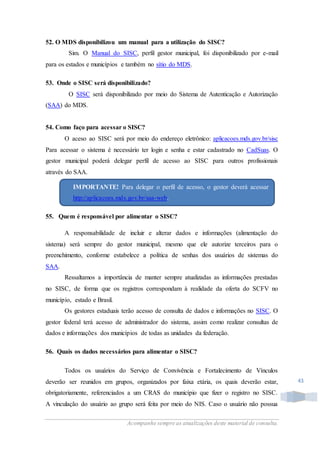 Acompanhe sempre as atualizações deste material de consulta.
43
52. O MDS disponibilizou um manual para a utilização do SISC?
Sim. O Manual do SISC, perfil gestor municipal, foi disponibilizado por e-mail
para os estados e municípios e também no sítio do MDS.
53. Onde o SISC será disponibilizado?
O SISC será disponibilizado por meio do Sistema de Autenticação e Autorização
(SAA) do MDS.
54. Como faço para acessar o SISC?
O aceso ao SISC será por meio do endereço eletrônico: aplicacoes.mds.gov.br/sisc
Para acessar o sistema é necessário ter login e senha e estar cadastrado no CadSuas. O
gestor municipal poderá delegar perfil de acesso ao SISC para outros profissionais
através do SAA.
55. Quem é responsável por alimentar o SISC?
A responsabilidade de incluir e alterar dados e informações (alimentação do
sistema) será sempre do gestor municipal, mesmo que ele autorize terceiros para o
preenchimento, conforme estabelece a política de senhas dos usuários de sistemas do
SAA.
Ressaltamos a importância de manter sempre atualizadas as informações prestadas
no SISC, de forma que os registros correspondam à realidade da oferta do SCFV no
município, estado e Brasil.
Os gestores estaduais terão acesso de consulta de dados e informações no SISC. O
gestor federal terá acesso de administrador do sistema, assim como realizar consultas de
dados e informações dos municípios de todas as unidades da federação.
56. Quais os dados necessários para alimentar o SISC?
Todos os usuários do Serviço de Convivência e Fortalecimento de Vínculos
deverão ser reunidos em grupos, organizados por faixa etária, os quais deverão estar,
obrigatoriamente, referenciados a um CRAS do município que fizer o registro no SISC.
A vinculação do usuário ao grupo será feita por meio do NIS. Caso o usuário não possua
IMPORTANTE! Para delegar o perfil de acesso, o gestor deverá acessar
http://aplicacoes.mds.gov.br/saa-web.
 