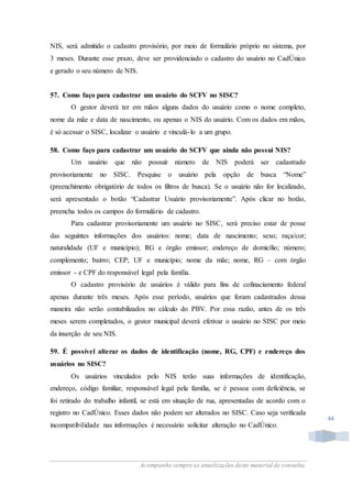 Acompanhe sempre as atualizações deste material de consulta.
44
NIS, será admitido o cadastro provisório, por meio de formulário próprio no sistema, por
3 meses. Durante esse prazo, deve ser providenciado o cadastro do usuário no CadÚnico
e gerado o seu número de NIS.
57. Como faço para cadastrar um usuário do SCFV no SISC?
O gestor deverá ter em mãos alguns dados do usuário como o nome completo,
nome da mãe e data de nascimento, ou apenas o NIS do usuário. Com os dados em mãos,
é só acessar o SISC, localizar o usuário e vinculá-lo a um grupo.
58. Como faço para cadastrar um usuário do SCFV que ainda não possui NIS?
Um usuário que não possuir número de NIS poderá ser cadastrado
provisoriamente no SISC. Pesquise o usuário pela opção de busca “Nome”
(preenchimento obrigatório de todos os filtros de busca). Se o usuário não for localizado,
será apresentado o botão “Cadastrar Usuário provisoriamente”. Após clicar no botão,
preencha todos os campos do formulário de cadastro.
Para cadastrar provisoriamente um usuário no SISC, será preciso estar de posse
das seguintes informações dos usuários: nome; data de nascimento; sexo; raça/cor;
naturalidade (UF e município); RG e órgão emissor; endereço de domicílio; número;
complemento; bairro; CEP; UF e município; nome da mãe; nome, RG – com órgão
emissor - e CPF do responsável legal pela família.
O cadastro provisório de usuários é válido para fins de cofinaciamento federal
apenas durante três meses. Após esse período, usuários que foram cadastrados dessa
maneira não serão contabilizados no cálculo do PBV. Por essa razão, antes de os três
meses serem completados, o gestor municipal deverá efetivar o usuário no SISC por meio
da inserção de seu NIS.
59. É possível alterar os dados de identificação (nome, RG, CPF) e endereço dos
usuários no SISC?
Os usuários vinculados pelo NIS terão suas informações de identificação,
endereço, código familiar, responsável legal pela família, se é pessoa com deficiência, se
foi retirado do trabalho infantil, se está em situação de rua, apresentadas de acordo com o
registro no CadÚnico. Esses dados não podem ser alterados no SISC. Caso seja verificada
incompatibilidade nas informações é necessário solicitar alteração no CadÚnico.
 