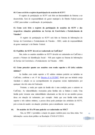 Acompanhe sempre as atualizações deste material de consulta.
45
60. Como será feito o registro da participação de usuários do SCFV?
O registro de participação no SCFV será feito em funcionalidade do Sistema a ser
desenvolvida. Será de responsabilidade do gestor municipal e do Distrito Federal acessar
o SISC para realizar a confirmação de participação.
61. Como será feito o registro da participação de usuários do SCFV e das
respectivas situações prioritárias no Serviço de Convivência e Fortalecimento de
Vínculos?
O registro de participação no SCFV será feito no Sistema de Informações do
Serviço de Convivência e Fortalecimento de Vínculos – SISC, sendo de responsabilidade
do gestor municipal e do Distrito Federal.
62. O público do SCFV deverá ser cadastrado no CadÚnico?
Sim, todos os usuários atendidos no SCFV deverão ser cadastrados no CadÚnico e
possuir o Número de Identificação Social – NIS para registro no Sistema de Informações
do Serviço de Convivência e Fortalecimento de Vínculos – SISC.
63. Como proceder quanto aos usuários com renda superior a 03 (três) salários
mínimos?
As famílias com renda superior a 03 salários mínimos poderão ser incluídas no
CadÚnico, conforme o art. 6º do Decreto nº 6.135/2007, desde que sua inclusão esteja
vinculada à seleção ou ao acompanhamento de programas sociais implementados por
quaisquer dos três entes da Federação.
Portanto, a renda per capita da família não é uma condição para o cadastro no
CadÚnico. As vulnerabilidades vivenciadas pelas famílias não se limitam à renda. Uma
família pode vivenciar uma vulnerabilidade relacionada ao fato de ter um membro pessoa
idosa em situação de isolamento, por exemplo. Ainda que essa família tenha renda
superior a três salários mínimos, a pessoa idosa pode participar das atividades do SCFV,
pois se trata de usuário em situação prioritária para o atendimento neste serviço.
64. Os usuários de 18 a 59 anos poderão ser cadastrados no SISC?
Sim, no SISC é permitida a criação de grupos também para essa faixa etária. Ver
informações acerca deste público na Resolução CNAS nº13/2014.
 