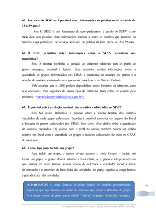 Acompanhe sempre as atualizações deste material de consulta.
46
65. Por meio do SISC será possível obter informações do público na faixa etária de
18 a 59 anos?
Sim. O SISC é uma ferramenta de acompanhamento e gestão do SCFV e por
meio dele será possível obter informações relativas a todos os usuários que inseridos no
Sistema e que participam do Serviço, inclusive do público da faixa etária de 18 a 59 anos.
66. O SISC permitirá obter informações sobre o SCFV executado nos
municípios?
Sim. O sistema possibilita a geração de diferentes relatórios para os perfis de
gestor municipal, estadual e federal. Estes relatórios contêm informações sobre a
quantidade de grupos referenciados aos CRAS, a quantidade de usuários por grupos e a
relação de usuários cadastrados nos grupos do município e do Distrito Federal.
Vale ressaltar que o MDS poderá disponibilizar novos formatos de relatórios, caso
seja necessário. Para sugestões de novos tipos de relatórios, favor entrar em contato pelo
endereço: <servicosdeconvivencia@mds.gov.br>.
67. É possível obter a relação nominal dos usuários cadastrados no SISC?
Sim. No menu Relatórios, é possível obter a relação nominal dos usuários
vinculados de cada grupo cadastrado. Também é possível converter em arquivo do Excel
a listagem de grupos cadastrados por CRAS, bem como obter dados sobre a quantidade
de usuários vinculados. De acordo com o perfil de acesso, também poderá ser obtido
arquivo em Excel com a quantidade de grupos e usuários cadastrados de todos os CRAS
do município.
68. Como faço para incluir um grupo?
Para incluir um grupo, o gestor deverá acessar o menu Grupos – incluir. Ao
incluir um grupo, o gestor deverá informar a faixa etária, se o grupo é intergeracional ou
não, atribuir um nome fantasia, indicar técnico de referência e orientador social, a forma
de execução e o endereço da base física das atividades do grupo, seguido da carga horária
e periodicidade das atividades.
IMPORTANTE! O nome fantasia do grupo poderá ser alterado posteriormente.
Sugere-se que seja discutido um nome de consenso, que retrate a identidade do grupo.
Para alterar o nome do grupo acesse o botão “Alterar” da página de detalhes do grupo.
 