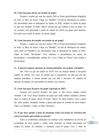 Acompanhe sempre as atualizações deste material de consulta.
47
69. Como faço para alterar um usuário de grupo?
Pesquise o usuário por uma das opções: NIS ou Nome (preenchimento obrigatório
de todos os filtros de busca). Clique em “Detalhar”. Na tela de informações do usuário,
são apresentadas todas as informações de registro no SISC, inclusive os dados do grupo
ao qual está vinculado. O botão “Alterar” permite que seja realizada a troca de grupo. Ao
ser acionado, será apresentada a opção de seleção de CRAS e/ou grupos para alteração,
de acordo com o perfil do usuário do sistema logado.
70. Como faço para desvincular um usuário de um grupo?
Pesquise o usuário por uma das opções: NIS ou Nome (preenchimento obrigatório
de todos os filtros de busca). Clique em “Detalhar”. Na tela de informações do usuário,
(após clicar em “Detalhar”), são apresentadas todas as informações de registro no SISC.
Clique no botão “Desvincular”. Será solicitado o preenchimento do motivo da
desvinculação e encaminhamento, quando for o caso. Clique em “Salvar” para concluir a
desvinculação.
71. É possível registrar alteração de situação prioritária dos usuários vinculados?
Sim. Toda vez que um usuário do SCFV tiver sua situação alterada é necessário
registrar no sistema. Nos casos de usuários que se encontrarem em mais que uma das
situações prioritárias, o sistema permite que seja feita a marcação. Os registros de
alteração da situação são apresentados no histórico dos usuários.
72. Como faço para desativar um grupo registrado no SISC?
Somente será possível desativar um grupo se não houver nenhum usuário
vinculado a ele. Caso deseje desativar um grupo que tenha usuários vinculados, primeiro
altere os usuários de grupo, através do botão “Alterar” do menu Usuários. Caso o grupo
não tenha usuários vinculados, localize o grupo pela opção de consulta do menu Grupos.
Clique em “Detalhar”. Clique no botão “Desativar”.
73. O que fazer quando o nome do orientador social e/ou técnico de referência não
estiver na relação apresentada no sistema?
Todos os profissionais cadastrados no CadSuas como trabalhadores do SUAS, de
escolaridade de nível superior e médio, serão elencados na relação apresentada nos
campos de técnico de referência e orientador social do grupo. Caso o nome do
 