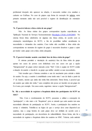 Acompanhe sempre as atualizações deste material de consulta.
48
profissional desejado não aparecer na relação, é necessário realizar e/ou atualizar o
cadastro no CadSuas. No caso de grupos cuja forma de execução for indireta, neste
primeiro momento ainda não será possível o registro de identificação do orientador
social.
74. É possível alterar a faixa etária de um grupo?
Não. As faixas etárias dos grupos correspondem àquelas especificadas na
Tipificação Nacional de Serviços Socioassistenciais (Resolução CNAS nº109/2009). No
sistema foram feitas subdivisões de algumas das faixas etárias, de acordo com as
orientações metodológicas do SCFV, a fim de possibilitar melhor atendimento às
necessidades e demandas dos usuários. Caso tenha sido escolhida a faixa etária não
correspondente no momento do registro do grupo é necessário desativar o grupo e optar
por incluir outro grupo com a faixa etária adequada.
75. É possível vincular usuário com idade fora da faixa etária do grupo?
O sistema permitirá a vinculação de usuário(s) fora da faixa etária do grupo
apenas nos casos de pessoa com deficiência e/ou nos casos em que a opção
“Intergeracional” do grupo estiver marcada como “Sim”. Cabe à equipe do SCFV avaliar
a situação do usuário e vinculá-lo ao grupo que melhor atender as suas necessidades.
Vale ressaltar que o Sistema considera o ano de nascimento para calcular a idade
do usuário. Ou seja, o usuário é contabilizado como tendo mais 1 ano de idade a partir de
1º de Janeiro, mesmo que ainda não tenha feita aniversário. Desta forma, é possível que
um usuário que ainda não tenha 7 anos completos não possa ser inserido em um grupo de
0 a 6 anos, por exemplo. Em casos assim, sugerimos marcar a opção “Intergeracional”.
76. Há a necessidade de registrar a frequência diária dos participantes do SCFV no
SISC?
Não. Com o reordenamento do SCFV, passamos a utilizar a concepção de
“participação”, e não mais a de “frequência”, pois se entende que cada usuário tem uma
necessidade diferente de participação no SCFV. Assim, a participação dos usuários no
serviço é voluntária. Trabalha-se na lógica de que o serviço deve estar disponível aos
usuários, mas a carga horária de cada grupo deve ser definida de acordo com a
necessidade de participação, em decorrência da vulnerabilidade. Dessa forma, não há a
necessidade de registrar a frequência diária dos usuários no SISC. Todavia, cada unidade
 