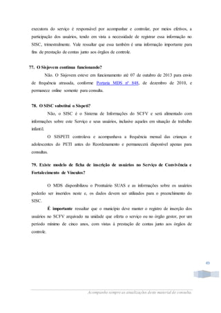 Acompanhe sempre as atualizações deste material de consulta.
49
executora do serviço é responsável por acompanhar e controlar, por meios efetivos, a
participação dos usuários, tendo em vista a necessidade de registrar essa informação no
SISC, trimestralmente. Vale ressaltar que essa também é uma informação importante para
fins de prestação de contas junto aos órgãos de controle.
77. O Sisjovem continua funcionando?
Não. O Sisjovem esteve em funcionamento até 07 de outubro de 2013 para envio
de frequência atrasada, conforme Portaria MDS nº 848, de dezembro de 2010, e
permanece online somente para consulta.
78. O SISC substitui o Sispeti?
Não, o SISC é o Sistema de Informações do SCFV e será alimentado com
informações sobre este Serviço e seus usuários, inclusive aqueles em situação de trabalho
infantil.
O SISPETI controlava e acompanhava a frequência mensal das crianças e
adolescentes do PETI antes do Reordenamento e permanecerá disponível apenas para
consultas.
79. Existe modelo de ficha de inscrição de usuários no Serviço de Convivência e
Fortalecimento de Vínculos?
O MDS disponibilizou o Prontuário SUAS e as informações sobre os usuários
poderão ser inseridos neste e, os dados devem ser utilizados para o preenchimento do
SISC.
É importante ressaltar que o município deve manter o registro de inserção dos
usuários no SCFV arquivado na unidade que oferta o serviço ou no órgão gestor, por um
período mínimo de cinco anos, com vistas à prestação de contas junto aos órgãos de
controle.
 