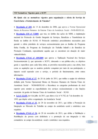 Acompanhe sempre as atualizações deste material de consulta.
50
VII Normativas Vigentes para o SCFV
80. Quais são as normativas vigentes para organização e oferta do Serviço de
Convivência e Fortalecimento de Vínculos?
 Resolução nº 269, de 13 de dezembro de 2006, que aprova a Norma Operacional
Básica de Recursos Humanos do Sistema Único de Assistência Social - NOB-RH/SUAS.
 Resolução CIT n° 7/2009, que traz, no âmbito das ações do MDS, a implantação
nacional do Protocolo de Gestão Integrada de Serviços, Benefícios e Transferência de
Renda no âmbito do SUAS. O Protocolo estabelece procedimentos necessários para
garantir a oferta prioritária de serviços socioassistenciais para as famílias do Programa
Bolsa Família, do Programa de Erradicação do Trabalho Infantil e do Benefício de
Prestação Continuada, especialmente aquelas que se encontram em situação de maior
vulnerabilidade.
 Resolução CNAS nº 109/2009 que aprova a Tipificação Nacional dos Serviços
Socioassistenciais (), que apresenta o SCFV, elencando o seu público-alvo, os objetivos
gerais e específicos para cada faixa etária, as provisões necessárias para a sua oferta, bem
como as aquisições que os usuários poderão conquistar por meio de sua participação, o
impacto social esperado com o serviço, o período de funcionamento, entre outras
informações.
 Resolução CNAS nº 17, de 20 de junho de 2011, que ratifica a equipe de referência
definida pela Norma Operacional Básica de Recursos Humanos do Sistema Único de
Assistência Social – NOB-RH/SUAS e Reconhece as categorias profissionais de nível
superior para atender as especificidades dos serviços socioassistenciais e das funções
essenciais de gestão do Sistema Único de Assistência Social – SUAS.
 Lei nº 12.435, de 6 de julho de 2011, que altera a Lei nº 8.742, de 7 de dezembro de
1993, que dispõe sobre a organização da Assistência Social.
 Resolução CNAS nº 33, de 28 de novembro de 2011, que define a Promoção da
Integração ao Mercado de Trabalho no campo da assistência social e estabelece seus
requisitos.
 Resolução CNAS nº 34, de 28 de novembro de 2011, que define a Habilitação e
Reabilitação da pessoa com deficiência e a promoção de sua integração à vida
comunitária no campo da assistência social e estabelece seus requisitos.
 