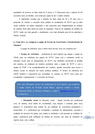 Acompanhe sempre as atualizações deste material de consulta.
6
quantitativo de pessoas na faixa etária de 0 (zero) a 17 (dezessete) anos e maiores de 60
(sessenta) anos, de famílias com renda per capita de até ½ salário mínimo.
É importante ressaltar que a inclusão da faixa etária de 18 a 59 anos teve o
propósito de orientar a execução deste público no atendimento do SCFV que já vinha
sendo realizado em muitos municípios e não representa uma obrigatoriedade de inclusão
de usuários desta faixa etária por parte do município. Trata-se de ampliação do público do
SCFV, tendo em vista garantir o atendimento, caso haja demanda para tal no município e
Distrito Federal.
6. Como deve ser composta a equipe do Serviço de Convivência e Fortalecimento de
Vínculos?
A equipe de referência para a oferta deste Serviço deve ser composta por:
• Técnico de referência – profissional de nível superior que integra a equipe do
CRAS para ser referência aos grupos do SCFV. Junto com o orientador social ou
educador social, atua no planejamento do SCFV, nas atividades envolvendo as famílias
dos usuários, na realização de reuniões periódicas entre a equipe do SCFV e com a
equipe do PAIF e no acompanhamento dos usuários, quando necessário para acesso a
direitos sociais ou inserção em outras políticas públicas. O técnico de referência nos
CRAS também é responsável por encaminhar os usuários ao SCFV, bem como por
acompanhar o planejamento e a execução do Serviço.
• Orientador social ou Educador social – função exercida por profissional
com, no mínimo, nível médio de escolaridade, cuja atuação é constante junto ao(s)
grupo(s). É responsável pela criação de um ambiente de convivência participativo e
democrático. É o profissional que acompanha e participa do planejamento, execução e
avaliação do percurso do grupo, que conduz as atividades e está presente no cotidiano do
grupo, responsável pela realização de oficinas de convívio, por meio de atividades de
esporte, lazer, arte e cultura.
Para mais informações acerca dos profissionais de nível superior, que compõem
a equipe técnica da Proteção Social Básica, sugere-se verificar a Norma
Operacional Básica de Recursos Humanos e, ainda, a Resolução CNAS nº 17,
de 20/06/2011.
 