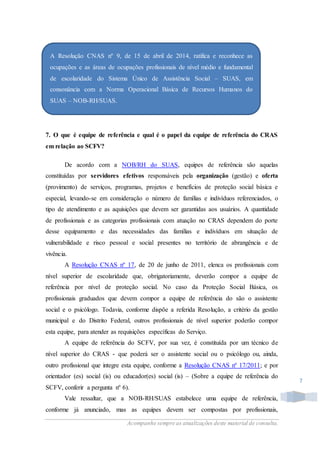 Acompanhe sempre as atualizações deste material de consulta.
7
7. O que é equipe de referência e qual é o papel da equipe de referência do CRAS
em relação ao SCFV?
De acordo com a NOB/RH do SUAS, equipes de referência são aquelas
constituídas por servidores efetivos responsáveis pela organização (gestão) e oferta
(provimento) de serviços, programas, projetos e benefícios de proteção social básica e
especial, levando-se em consideração o número de famílias e indivíduos referenciados, o
tipo de atendimento e as aquisições que devem ser garantidas aos usuários. A quantidade
de profissionais e as categorias profissionais com atuação no CRAS dependem do porte
desse equipamento e das necessidades das famílias e indivíduos em situação de
vulnerabilidade e risco pessoal e social presentes no território de abrangência e de
vivência.
A Resolução CNAS nº 17, de 20 de junho de 2011, elenca os profissionais com
nível superior de escolaridade que, obrigatoriamente, deverão compor a equipe de
referência por nível de proteção social. No caso da Proteção Social Básica, os
profissionais graduados que devem compor a equipe de referência do são o assistente
social e o psicólogo. Todavia, conforme dispõe a referida Resolução, a critério da gestão
municipal e do Distrito Federal, outros profissionais de nível superior poderão compor
esta equipe, para atender as requisições específicas do Serviço.
A equipe de referência do SCFV, por sua vez, é constituída por um técnico de
nível superior do CRAS - que poderá ser o assistente social ou o psicólogo ou, ainda,
outro profissional que integre esta equipe, conforme a Resolução CNAS nº 17/2011; e por
orientador (es) social (is) ou educador(es) social (is) – (Sobre a equipe de referência do
SCFV, conferir a pergunta nº 6).
Vale ressaltar, que a NOB-RH/SUAS estabelece uma equipe de referência,
conforme já anunciado, mas as equipes devem ser compostas por profissionais,
 A Resolução CNAS nº 9, de 15 de abril de 2014, ratifica e reconhece as
ocupações e as áreas de ocupações profissionais de nível médio e fundamental
de escolaridade do Sistema Único de Assistência Social – SUAS, em
consonância com a Norma Operacional Básica de Recursos Humanos do
SUAS – NOB-RH/SUAS.
 