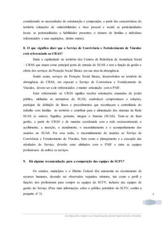 Acompanhe sempre as atualizações deste material de consulta.
8
considerando as necessidades de estruturação e composição, a partir das características do
território (situações de vulnerabilidades e risco pessoal e social; as particularidades
locais; as potencialidades e habilidades presentes; o número de famílias e indivíduos
referenciados e suas aquisições, dentre outras).
8. O que significa dizer que o Serviço de Convivência e Fortalecimento de Vínculos
está referenciado ao CRAS?
Dada a capilaridade no território dos Centros de Referência de Assistência Social
– CRAS que atuam como principal porta de entrada do SUAS e tem a função de gestão e
oferta dos serviços da Proteção Social Básica em sua área de abrangência.
Sendo assim, serviços da Proteção Social Básica, desenvolvidos no território de
abrangência do CRAS, em especial o Serviço de Convivência e Fortalecimento de
Vínculos, devem ser a ele referenciados e manter articulação com o PAIF.
Estar referenciado ao CRAS significa receber orientações emanadas do poder
público, alinhadas às normativas do SUAS, estabelecer compromissos e relações,
participar da definição de fluxos e procedimentos que reconheçam a centralidade do
trabalho com famílias no território e contribuir para a alimentação dos sistemas da Rede
SUAS (e outros). Significa, portanto, integrar o Sistema (SUAS). Trata-se de fazer
gestão, a partir do CRAS e de maneira coordenada com a rede socioassistencial, o
acolhimento, a inserção, o atendimento, o encaminhamento e o acompanhamento dos
usuários no SUAS. Por essa razão, o encaminhamento de usuários ao Serviço de
Convivência e Fortalecimento de Vínculos, bem como o planejamento e a execução das
atividades do Serviço, deverão estar alinhados com o PAIF e entre as equipes
profissionais de ambos os serviços.
9. Há alguma recomendação para a composição das equipes do SCFV?
Os estados, municípios e o Distrito Federal têm autonomia no recrutamento de
recursos humanos, devendo ser observados requisitos mínimos, tais como o perfil e
funções dos profissionais para compor as equipes do SCFV, inclusive das equipes de
gestão do Serviço (Para mais informações sobre o público prioritário do SCFV, confira a
pergunta nº 3).
 