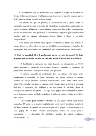 Acompanhe sempre as atualizações deste material de consulta.
9
É recomendável que os profissionais que compõem a equipe de referência do
Serviço tenham conhecimentos e habilidades para desenvolver o trabalho proposto para o
SCFV junto ao público de todas as faixas etárias.
Na medida em que for possível, é recomendável que a gestão realize as
adequações necessárias para a alocação de orientadores ou educadores sociais junto aos
grupos, consoante habilidades e potencialidades profissionais. Isso reflete a compreensão
de que há profissionais com qualificação e características específicas para desenvolverem
trabalhos junto às crianças, adolescentes, jovens, adultos e idosos e, ou ações
intergeracionais.
Vale ratificar que, também nesse aspecto, os interesses e direitos dos usuários do
serviço devem ser observados, ou seja, as habilidades, potencialidades e limitações dos
componentes dos grupos devem ser consideradas para o desenvolvimento das atividades.
10. Qual é a quantidade ideal de profissionais para a execução do serviço? Há limite
de grupos por orientador social e, ou, educador social? E por técnico de referência?
A flexibilidade e autonomia dos entes federados no planejamento do SCFV
podem propiciar a otimização dos recursos humanos, garantindo a quantidade de
profissionais necessária à execução do serviço com qualidade.
O número adequado de profissionais deve ser definido pelo órgão gestor
considerando a quantidade de horas trabalhadas por semana, número de usuários
inseridos no serviço (demanda existente), especificidades locais, dentre outros fatores
locais. Cabe ressaltar que para a execução deste Serviço deve-se prever a necessária
dedicação à preparação das atividades e ao planejamento de atividades, forma de
execução das atividades dos grupos – ou seja, se os grupos estão diariamente no serviço
ou se frequentam outras atividades articuladas às ações de outras políticas no território,
entre outros.
Um exemplo para orientar o debate: Se cada grupo cumprir carga horária
semanal de 15 horas e o orientador social/educador social cumprir jornada de trabalho de
40 horas semanais, ele poderá ser responsável por até 3 grupos (10 horas/semana com
cada grupo). As 10 horas semanais remanescentes deverão ser usadas para o
planejamento e a elaboração de atividades, reuniões de equipe, avaliações,
sistematizações, etc.
 