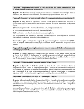 Pergunta 6: Como classificar instalações de gases inflamáveis, que apenas consomem por meio
de tubulações e não possuem armazenamento?
Resposta: Para disciplinar instalações com gases inflamáveis, que apenas consomem por meio de
tubulações, não possuindo armazenamento, foi constituído grupo de trabalho pela CNTT.
Pergunta 7: Como deve ser implementada a Parte Prática da capacitação dos trabalhadores?
Resposta: A Parte Prática da capacitação deve ser voltada para os trabalhadores, adequada às
características específicas das instalações nas quais laboram, e abordar, no mínimo, os seguintes
tópicos:
I) Treinamento para uso dos extintores de incêndio para princípios de incêndio;
II) Procedimentos para o uso do sistema de alarme de incêndio;
III) Procedimentos para abandono de área em caso de emergência;
IV) Procedimentos para informar a ocorrência de emergência ao setor responsável, incluindo
informação de pessoas que demandem primeiros socorros.
O acima não se aplica aos integrantes da equipe de resposta a emergências, prevista no item 20.14 –
Plano de Resposta a Emergência da Instalação, que devem possuir treinamento adequado às suas
funções.
Pergunta 8: Como podem ser implementados os cursos Avançados I, II e Específico quanto ao
conteúdo programático?
Resposta: Os cursos Avançado I, II e Específico devem obedecer à carga horária mínima prevista
no Anexo II, da NR-20. O detalhamento do conteúdo programático, incluindo a carga horária e
abrangência de cada tópico a ser abordado, será definido pelo profissional habilitado, de acordo
com as características, necessidades e demandas do público participante.
Pergunta 9: O que significa Permissão de Trabalho para a NR-20?
Resposta: A Permissão de Trabalho referida no item 20.8.8 é uma autorização formal e
compartilhada, obtida a partir de um planejamento, para a execução de uma determinada atividade
não rotineira, de um evento de inspeção e manutenção, por um período pré-determinado em que
haja a necessidade de se tomar um conjunto de medidas de controle, considerando os aspectos de
segurança, saúde e meio ambiente que impactem sobre a integridade dos trabalhadores.
Pergunta 10: O que significa Instrução de Trabalho para a NR-20?
Resposta: A Instrução de Trabalho referida no item 20.8.8.1 é uma descrição de forma sequencial e
detalhada, passo a passo, das atividades rotineiras de um evento de inspeção e manutenção,
considerando os aspectos de segurança, saúde e meio ambiente que impactem sobre a integridade
dos trabalhadores.
A nomenclatura atribuída a este documento (Instrução de Trabalho) pode variar de empresa para
empresa, desde que o seu conteúdo atenda às premissas definidas neste item. O Prontuário deve
conter o registro da nomenclatura adotada.
 