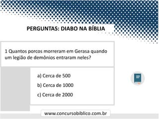 www.concursobiblico.com.br
a) Cerca de 500
b) Cerca de 1000
c) Cerca de 2000
1 Quantos porcos morreram em Gerasa quando
um legião de demônios entraram neles?
PERGUNTAS: DIABO NA BÍBLIA
 