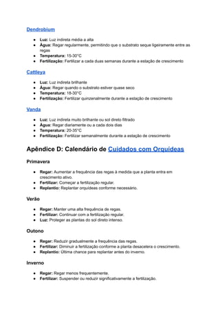 Dendrobium
● Luz: Luz indireta média a alta
● Água: Regar regularmente, permitindo que o substrato seque ligeiramente entre as
regas
● Temperatura: 15-30°C
● Fertilização: Fertilizar a cada duas semanas durante a estação de crescimento
Cattleya
● Luz: Luz indireta brilhante
● Água: Regar quando o substrato estiver quase seco
● Temperatura: 18-30°C
● Fertilização: Fertilizar quinzenalmente durante a estação de crescimento
Vanda
● Luz: Luz indireta muito brilhante ou sol direto filtrado
● Água: Regar diariamente ou a cada dois dias
● Temperatura: 20-35°C
● Fertilização: Fertilizar semanalmente durante a estação de crescimento
Apêndice D: Calendário de Cuidados com Orquídeas
Primavera
● Regar: Aumentar a frequência das regas à medida que a planta entra em
crescimento ativo.
● Fertilizar: Começar a fertilização regular.
● Replantio: Replantar orquídeas conforme necessário.
Verão
● Regar: Manter uma alta frequência de regas.
● Fertilizar: Continuar com a fertilização regular.
● Luz: Proteger as plantas do sol direto intenso.
Outono
● Regar: Reduzir gradualmente a frequência das regas.
● Fertilizar: Diminuir a fertilização conforme a planta desacelera o crescimento.
● Replantio: Última chance para replantar antes do inverno.
Inverno
● Regar: Regar menos frequentemente.
● Fertilizar: Suspender ou reduzir significativamente a fertilização.
 