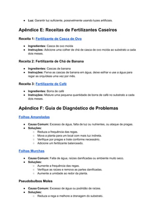 ● Luz: Garantir luz suficiente, possivelmente usando luzes artificiais.
Apêndice E: Receitas de Fertilizantes Caseiros
Receita 1: Fertilizante de Casca de Ovo
● Ingredientes: Casca de ovo moída
● Instruções: Adicione uma colher de chá de casca de ovo moída ao substrato a cada
dois meses.
Receita 2: Fertilizante de Chá de Banana
● Ingredientes: Cascas de banana
● Instruções: Ferva as cascas de banana em água, deixe esfriar e use a água para
regar as orquídeas uma vez por mês.
Receita 3: Fertilizante de Café
● Ingredientes: Borra de café
● Instruções: Misture uma pequena quantidade de borra de café no substrato a cada
dois meses.
Apêndice F: Guia de Diagnóstico de Problemas
Folhas Amareladas
● Causa Comum: Excesso de água, falta de luz ou nutrientes, ou ataque de pragas.
● Soluções:
○ Reduza a frequência das regas.
○ Mova a planta para um local com mais luz indireta.
○ Verifique por pragas e trate conforme necessário.
○ Adicione um fertilizante balanceado.
Folhas Murchas
● Causa Comum: Falta de água, raízes danificadas ou ambiente muito seco.
● Soluções:
○ Aumente a frequência das regas.
○ Verifique as raízes e remova as partes danificadas.
○ Aumente a umidade ao redor da planta.
Pseudobulbos Moles
● Causa Comum: Excesso de água ou podridão de raízes.
● Soluções:
○ Reduza a rega e melhore a drenagem do substrato.
 
