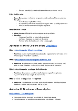 ○ Remova pseudobulbos apodrecidos e replante em substrato fresco.
Falta de Floração
● Causa Comum: Luz insuficiente, temperatura inadequada, ou falta de nutrientes.
● Soluções:
○ Aumente a exposição à luz indireta.
○ Ajuste as temperaturas diurnas e noturnas para imitar as condições naturais.
○ Aplique um fertilizante específico para orquídeas.
Manchas nas Folhas
● Causa Comum: Infecção fúngica ou bacteriana, ou dano físico.
● Soluções:
○ Aplique um fungicida ou bactericida apropriado.
○ Melhore a circulação de ar ao redor da planta.
○ Remova folhas danificadas para evitar a propagação.
Apêndice G: Mitos Comuns sobre Orquídeas
Mito 1: Orquídeas são difíceis de cultivar
● Realidade: Muitas orquídeas são fáceis de cuidar, especialmente variedades como
Phalaenopsis, Dendrobium e Cattleya.
Mito 2: Orquídeas devem ser regadas todos os dias
● Realidade: A maioria das orquídeas prefere ser regada quando o substrato está
seco ao toque. Regar em excesso pode causar apodrecimento das raízes.
Mito 3: Orquídeas não precisam de fertilizante
● Realidade: Orquídeas se beneficiam de fertilizantes específicos aplicados
regularmente durante a estação de crescimento.
Mito 4: Todas as orquídeas são epífitas
● Realidade: Embora muitas orquídeas sejam epífitas, existem também orquídeas
terrestres e litófitas que crescem em solo ou rochas.
Apêndice H: Orquídeas e Superstições
Orquídeas na Cultura Popular
● Na cultura chinesa, orquídeas são símbolo de elegância e beleza.
● Na Grécia antiga, as orquídeas eram associadas à fertilidade e virilidade.
 