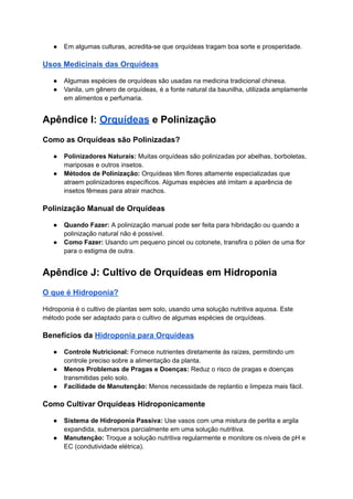 ● Em algumas culturas, acredita-se que orquídeas tragam boa sorte e prosperidade.
Usos Medicinais das Orquídeas
● Algumas espécies de orquídeas são usadas na medicina tradicional chinesa.
● Vanila, um gênero de orquídeas, é a fonte natural da baunilha, utilizada amplamente
em alimentos e perfumaria.
Apêndice I: Orquídeas e Polinização
Como as Orquídeas são Polinizadas?
● Polinizadores Naturais: Muitas orquídeas são polinizadas por abelhas, borboletas,
mariposas e outros insetos.
● Métodos de Polinização: Orquídeas têm flores altamente especializadas que
atraem polinizadores específicos. Algumas espécies até imitam a aparência de
insetos fêmeas para atrair machos.
Polinização Manual de Orquídeas
● Quando Fazer: A polinização manual pode ser feita para hibridação ou quando a
polinização natural não é possível.
● Como Fazer: Usando um pequeno pincel ou cotonete, transfira o pólen de uma flor
para o estigma de outra.
Apêndice J: Cultivo de Orquídeas em Hidroponia
O que é Hidroponia?
Hidroponia é o cultivo de plantas sem solo, usando uma solução nutritiva aquosa. Este
método pode ser adaptado para o cultivo de algumas espécies de orquídeas.
Benefícios da Hidroponia para Orquídeas
● Controle Nutricional: Fornece nutrientes diretamente às raízes, permitindo um
controle preciso sobre a alimentação da planta.
● Menos Problemas de Pragas e Doenças: Reduz o risco de pragas e doenças
transmitidas pelo solo.
● Facilidade de Manutenção: Menos necessidade de replantio e limpeza mais fácil.
Como Cultivar Orquídeas Hidroponicamente
● Sistema de Hidroponia Passiva: Use vasos com uma mistura de perlita e argila
expandida, submersos parcialmente em uma solução nutritiva.
● Manutenção: Troque a solução nutritiva regularmente e monitore os níveis de pH e
EC (condutividade elétrica).
 