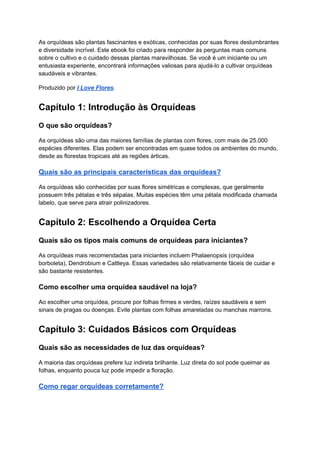 As orquídeas são plantas fascinantes e exóticas, conhecidas por suas flores deslumbrantes
e diversidade incrível. Este ebook foi criado para responder às perguntas mais comuns
sobre o cultivo e o cuidado dessas plantas maravilhosas. Se você é um iniciante ou um
entusiasta experiente, encontrará informações valiosas para ajudá-lo a cultivar orquídeas
saudáveis e vibrantes.
Produzido por I Love Flores.
Capítulo 1: Introdução às Orquídeas
O que são orquídeas?
As orquídeas são uma das maiores famílias de plantas com flores, com mais de 25.000
espécies diferentes. Elas podem ser encontradas em quase todos os ambientes do mundo,
desde as florestas tropicais até as regiões árticas.
Quais são as principais características das orquídeas?
As orquídeas são conhecidas por suas flores simétricas e complexas, que geralmente
possuem três pétalas e três sépalas. Muitas espécies têm uma pétala modificada chamada
labelo, que serve para atrair polinizadores.
Capítulo 2: Escolhendo a Orquídea Certa
Quais são os tipos mais comuns de orquídeas para iniciantes?
As orquídeas mais recomendadas para iniciantes incluem Phalaenopsis (orquídea
borboleta), Dendrobium e Cattleya. Essas variedades são relativamente fáceis de cuidar e
são bastante resistentes.
Como escolher uma orquídea saudável na loja?
Ao escolher uma orquídea, procure por folhas firmes e verdes, raízes saudáveis e sem
sinais de pragas ou doenças. Evite plantas com folhas amareladas ou manchas marrons.
Capítulo 3: Cuidados Básicos com Orquídeas
Quais são as necessidades de luz das orquídeas?
A maioria das orquídeas prefere luz indireta brilhante. Luz direta do sol pode queimar as
folhas, enquanto pouca luz pode impedir a floração.
Como regar orquídeas corretamente?
 