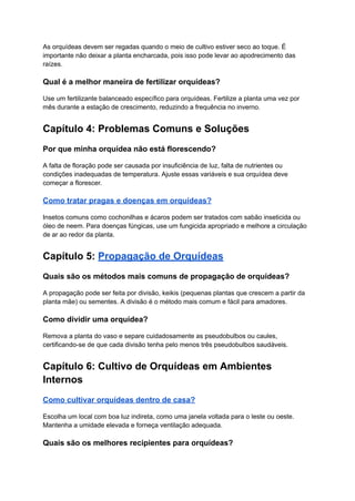 As orquídeas devem ser regadas quando o meio de cultivo estiver seco ao toque. É
importante não deixar a planta encharcada, pois isso pode levar ao apodrecimento das
raízes.
Qual é a melhor maneira de fertilizar orquídeas?
Use um fertilizante balanceado específico para orquídeas. Fertilize a planta uma vez por
mês durante a estação de crescimento, reduzindo a frequência no inverno.
Capítulo 4: Problemas Comuns e Soluções
Por que minha orquídea não está florescendo?
A falta de floração pode ser causada por insuficiência de luz, falta de nutrientes ou
condições inadequadas de temperatura. Ajuste essas variáveis e sua orquídea deve
começar a florescer.
Como tratar pragas e doenças em orquídeas?
Insetos comuns como cochonilhas e ácaros podem ser tratados com sabão inseticida ou
óleo de neem. Para doenças fúngicas, use um fungicida apropriado e melhore a circulação
de ar ao redor da planta.
Capítulo 5: Propagação de Orquídeas
Quais são os métodos mais comuns de propagação de orquídeas?
A propagação pode ser feita por divisão, keikis (pequenas plantas que crescem a partir da
planta mãe) ou sementes. A divisão é o método mais comum e fácil para amadores.
Como dividir uma orquídea?
Remova a planta do vaso e separe cuidadosamente as pseudobulbos ou caules,
certificando-se de que cada divisão tenha pelo menos três pseudobulbos saudáveis.
Capítulo 6: Cultivo de Orquídeas em Ambientes
Internos
Como cultivar orquídeas dentro de casa?
Escolha um local com boa luz indireta, como uma janela voltada para o leste ou oeste.
Mantenha a umidade elevada e forneça ventilação adequada.
Quais são os melhores recipientes para orquídeas?
 