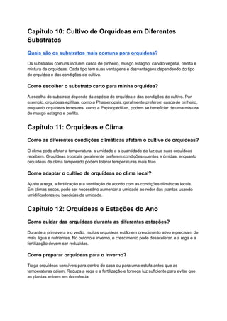 Capítulo 10: Cultivo de Orquídeas em Diferentes
Substratos
Quais são os substratos mais comuns para orquídeas?
Os substratos comuns incluem casca de pinheiro, musgo esfagno, carvão vegetal, perlita e
mistura de orquídeas. Cada tipo tem suas vantagens e desvantagens dependendo do tipo
de orquídea e das condições de cultivo.
Como escolher o substrato certo para minha orquídea?
A escolha do substrato depende da espécie de orquídea e das condições de cultivo. Por
exemplo, orquídeas epífitas, como a Phalaenopsis, geralmente preferem casca de pinheiro,
enquanto orquídeas terrestres, como a Paphiopedilum, podem se beneficiar de uma mistura
de musgo esfagno e perlita.
Capítulo 11: Orquídeas e Clima
Como as diferentes condições climáticas afetam o cultivo de orquídeas?
O clima pode afetar a temperatura, a umidade e a quantidade de luz que suas orquídeas
recebem. Orquídeas tropicais geralmente preferem condições quentes e úmidas, enquanto
orquídeas de clima temperado podem tolerar temperaturas mais frias.
Como adaptar o cultivo de orquídeas ao clima local?
Ajuste a rega, a fertilização e a ventilação de acordo com as condições climáticas locais.
Em climas secos, pode ser necessário aumentar a umidade ao redor das plantas usando
umidificadores ou bandejas de umidade.
Capítulo 12: Orquídeas e Estações do Ano
Como cuidar das orquídeas durante as diferentes estações?
Durante a primavera e o verão, muitas orquídeas estão em crescimento ativo e precisam de
mais água e nutrientes. No outono e inverno, o crescimento pode desacelerar, e a rega e a
fertilização devem ser reduzidas.
Como preparar orquídeas para o inverno?
Traga orquídeas sensíveis para dentro de casa ou para uma estufa antes que as
temperaturas caiam. Reduza a rega e a fertilização e forneça luz suficiente para evitar que
as plantas entrem em dormência.
 