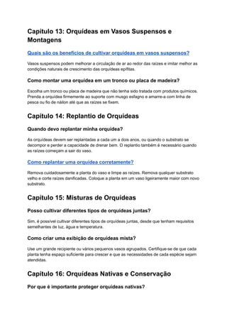 Capítulo 13: Orquídeas em Vasos Suspensos e
Montagens
Quais são os benefícios de cultivar orquídeas em vasos suspensos?
Vasos suspensos podem melhorar a circulação de ar ao redor das raízes e imitar melhor as
condições naturais de crescimento das orquídeas epífitas.
Como montar uma orquídea em um tronco ou placa de madeira?
Escolha um tronco ou placa de madeira que não tenha sido tratada com produtos químicos.
Prenda a orquídea firmemente ao suporte com musgo esfagno e amarre-a com linha de
pesca ou fio de náilon até que as raízes se fixem.
Capítulo 14: Replantio de Orquídeas
Quando devo replantar minha orquídea?
As orquídeas devem ser replantadas a cada um a dois anos, ou quando o substrato se
decompor e perder a capacidade de drenar bem. O replantio também é necessário quando
as raízes começam a sair do vaso.
Como replantar uma orquídea corretamente?
Remova cuidadosamente a planta do vaso e limpe as raízes. Remova qualquer substrato
velho e corte raízes danificadas. Coloque a planta em um vaso ligeiramente maior com novo
substrato.
Capítulo 15: Misturas de Orquídeas
Posso cultivar diferentes tipos de orquídeas juntas?
Sim, é possível cultivar diferentes tipos de orquídeas juntas, desde que tenham requisitos
semelhantes de luz, água e temperatura.
Como criar uma exibição de orquídeas mista?
Use um grande recipiente ou vários pequenos vasos agrupados. Certifique-se de que cada
planta tenha espaço suficiente para crescer e que as necessidades de cada espécie sejam
atendidas.
Capítulo 16: Orquídeas Nativas e Conservação
Por que é importante proteger orquídeas nativas?
 