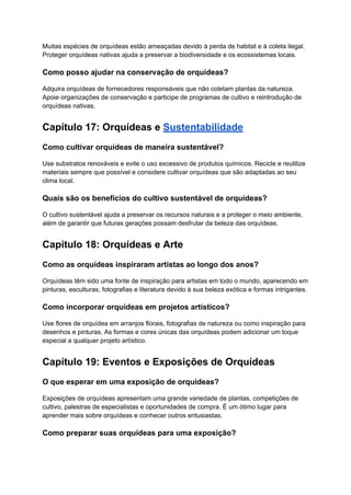 Muitas espécies de orquídeas estão ameaçadas devido à perda de habitat e à coleta ilegal.
Proteger orquídeas nativas ajuda a preservar a biodiversidade e os ecossistemas locais.
Como posso ajudar na conservação de orquídeas?
Adquira orquídeas de fornecedores responsáveis que não coletam plantas da natureza.
Apoie organizações de conservação e participe de programas de cultivo e reintrodução de
orquídeas nativas.
Capítulo 17: Orquídeas e Sustentabilidade
Como cultivar orquídeas de maneira sustentável?
Use substratos renováveis e evite o uso excessivo de produtos químicos. Recicle e reutilize
materiais sempre que possível e considere cultivar orquídeas que são adaptadas ao seu
clima local.
Quais são os benefícios do cultivo sustentável de orquídeas?
O cultivo sustentável ajuda a preservar os recursos naturais e a proteger o meio ambiente,
além de garantir que futuras gerações possam desfrutar da beleza das orquídeas.
Capítulo 18: Orquídeas e Arte
Como as orquídeas inspiraram artistas ao longo dos anos?
Orquídeas têm sido uma fonte de inspiração para artistas em todo o mundo, aparecendo em
pinturas, esculturas, fotografias e literatura devido à sua beleza exótica e formas intrigantes.
Como incorporar orquídeas em projetos artísticos?
Use flores de orquídea em arranjos florais, fotografias de natureza ou como inspiração para
desenhos e pinturas. As formas e cores únicas das orquídeas podem adicionar um toque
especial a qualquer projeto artístico.
Capítulo 19: Eventos e Exposições de Orquídeas
O que esperar em uma exposição de orquídeas?
Exposições de orquídeas apresentam uma grande variedade de plantas, competições de
cultivo, palestras de especialistas e oportunidades de compra. É um ótimo lugar para
aprender mais sobre orquídeas e conhecer outros entusiastas.
Como preparar suas orquídeas para uma exposição?
 