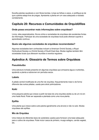 Escolha plantas saudáveis e com flores bonitas. Limpe as folhas e vasos, e certifique-se de
que a planta esteja livre de pragas. Apresente a planta em um vaso adequado e rotulado
corretamente.
Capítulo 20: Recursos e Comunidades de Orquidófilos
Onde posso encontrar mais informações sobre orquídeas?
Livros, sites especializados, fóruns online e sociedades de orquídeas são excelentes fontes
de informação. Participar de uma sociedade de orquídeas local pode oferecer suporte e
aprendizado contínuo.
Quais são algumas sociedades de orquídeas recomendadas?
Algumas sociedades bem conhecidas incluem a American Orchid Society, a Royal
Horticultural Society e a Orchid Society of South East Asia. Muitas regiões também têm
sociedades locais que oferecem reuniões e eventos regulares.
Apêndice A: Glossário de Termos sobre Orquídeas
Pseudobulbo
Uma estrutura inchada presente em algumas orquídeas que armazena água e nutrientes,
ajudando a planta a sobreviver em períodos secos.
Labelo
A pétala central modificada de uma flor de orquídea, frequentemente maior e de forma
diferente das outras pétalas, usada para atrair polinizadores.
Keiki
Uma pequena planta que cresce a partir da base de uma orquídea adulta ou de um nó em
uma haste floral. Pode ser separada e plantada como uma nova planta.
Epífita
Uma planta que cresce sobre outra planta (geralmente uma árvore) e não no solo. Muitas
orquídeas são epífitas.
Mix de Orquídea
Uma mistura de diferentes tipos de substratos usados para fornecer uma base adequada
para o cultivo de orquídeas. Pode incluir casca de pinheiro, musgo esfagno, carvão vegetal,
etc.
 