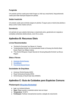 Fungicida
Um produto químico usado para matar fungos ou inibir seu crescimento, frequentemente
usado para tratar doenças fúngicas em plantas.
Sabão Inseticida
Um produto usado para controlar pragas em plantas. É seguro para a maioria das plantas e
eficaz contra muitos insetos comuns.
Dormência
Um período em que a planta interrompe o crescimento ativo, geralmente em resposta a
condições ambientais desfavoráveis, como frio ou seca.
Apêndice B: Recursos Úteis
Livros Recomendados
● "Orchids for Dummies" por Steven A. Frowine
● "Understanding Orchids: An Uncomplicated Guide to Growing the World's Most
Exotic Plants" por William Cullina
● "The Orchid Whisperer: Expert Secrets for Growing Beautiful Orchids" por Bruce
Rogers
Sites e Fóruns
● American Orchid Society
● OrchidBoard
● The Orchid Source Forum
Sociedades de Orquídeas
● American Orchid Society (AOS)
● Royal Horticultural Society (RHS)
● Orchid Society of South East Asia (OSSEA)
Apêndice C: Guia de Cuidados para Espécies Comuns
Phalaenopsis (Orquídea Borboleta)
● Luz: Luz indireta brilhante
● Água: Regar quando o substrato estiver seco ao toque
● Temperatura: 18-30°C
● Fertilização: Fertilizar mensalmente durante a estação de crescimento
 