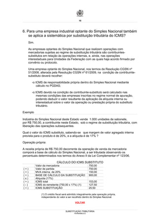 10




6. Para uma empresa industrial optante do Simples Nacional também
    se aplica a sistemática por substituição tributária do ICMS?
    Sim.

    As empresas optantes do Simples Nacional que realizem operações com
    mercadorias sujeitas ao regime de substituição tributária são contribuintes-
    substitutos em relação às operações internas, e, ainda, nas operações
    interestaduais para Unidades da Federação com as quais haja acordo firmado por
    convênio ou protocolo.

    Uma empresa optante do Simples Nacional, nos termos da Resolução CGSN nº
    51/2008, alterada pela Resolução CGSN nº 61/2009, na condição de contribuinte-
    substituto deverá recolher:

       -o ICMS de responsabilidade própria dentro do Simples Nacional mediante
          cálculo no PGDAS;

       -o ICMS devido na condição de contribuinte-substituto será calculado nas
          mesmas condições das empresas inscritas no regime normal de apuração,
          podendo deduzir o valor resultante da aplicação da alíquota interna ou
          interestadual sobre o valor da operação ou prestação própria do substituto
          tributário.

Exemplo

Indústria do Simples Nacional deste Estado vende 1.000 unidades de sabonete,
por R$ 750,00, a contribuinte neste Estado, sob o regime de substituição tributária, com
liberação das operações subsequentes.

Qual o valor do ICMS substituto, sabendo-se que margem de valor agregado interna
prevista para o produto é de 20%, e a alíquota é de 17% ?

Operação própria:

A receita própria de R$ 750,00 decorrente da operação de venda da mercadoria
comporá a base de cálculo do Simples Nacional, a ser tributada observando os
percentuais determinados nos termos do Anexo II da Lei Complementar nº 123/06.

                             CÁLCULO DO ICMS SUBSTITUTO
           Valor da mercadoria                              750,00
(=)        Valor de partida                                 750,00
(+)        MVA interna de 20%                               150,00
(=)        BASE DE CÁLCULO DA SUBSTITUIÇÃO                  900,00
(x)        Alíquota (17%)
(=)        ICMS total                                       153,00
(-)        ICMS do remetente (750,00 x 17%) (1)             127,50
(=)        ICMS SUBSTITUIÇÃO                                25,50

               (1) O crédito fiscal será admitido integralmente pela operação própria,
               independente do valor a ser recolhido dentro do Simples Nacional.

                                               VOLTAR


                                      SUBSTITUIÇÃO TRIBUTÁRIA
                                              PERNAMBUCO
 