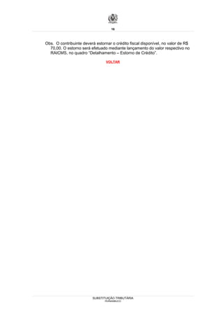 16



Obs. O contribuinte deverá estornar o crédito fiscal disponível, no valor de R$
  70,00. O estorno será efetuado mediante lançamento do valor respectivo no
  RAICMS, no quadro “Detalhamento – Estorno de Crédito”.

                                 VOLTAR




                         SUBSTITUIÇÃO TRIBUTÁRIA
                                PERNAMBUCO
 
