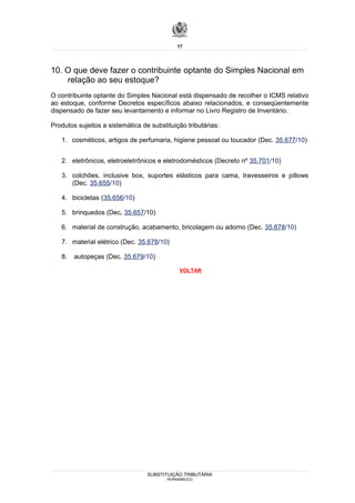 17




10. O que deve fazer o contribuinte optante do Simples Nacional em
    relação ao seu estoque?
O contribuinte optante do Simples Nacional está dispensado de recolher o ICMS relativo
ao estoque, conforme Decretos específicos abaixo relacionados, e conseqüentemente
dispensado de fazer seu levantamento e informar no Livro Registro de Inventário.

Produtos sujeitos a sistemática de substituição tributárias:

   1. cosméticos, artigos de perfumaria, higiene pessoal ou toucador (Dec. 35.677/10)


   2. eletrônicos, eletroeletrônicos e eletrodomésticos (Decreto nº 35.701/10)

   3. colchões, inclusive box, suportes elásticos para cama, travesseiros e pillows
      (Dec. 35.655/10)

   4. bicicletas (35.656/10)

   5. brinquedos (Dec. 35.657/10)

   6. material de construção, acabamento, bricolagem ou adorno (Dec. 35.678/10)

   7. material elétrico (Dec. 35.678/10)

   8.   autopeças (Dec. 35.679/10)

                                             VOLTAR




                                  SUBSTITUIÇÃO TRIBUTÁRIA
                                         PERNAMBUCO
 