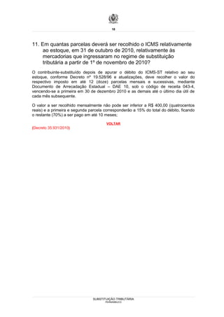 18




11. Em quantas parcelas deverá ser recolhido o ICMS relativamente
     ao estoque, em 31 de outubro de 2010, relativamente às
     mercadorias que ingressaram no regime de substituição
     tributária a partir de 1º de novembro de 2010?
O contribuinte-substituído depois de apurar o débito do ICMS-ST relativo ao seu
estoque, conforme Decreto nº 19.528/96 e atualizações, deve recolher o valor do
respectivo imposto em até 12 (doze) parcelas mensais e sucessivas, mediante
Documento de Arrecadação Estadual – DAE 10, sob o código de receita 043-4,
vencendo-se a primeira em 30 de dezembro 2010 e as demais até o último dia útil de
cada mês subsequente.

O valor a ser recolhido mensalmente não pode ser inferior a R$ 400,00 (quatrocentos
reais) e a primeira e segunda parcela corresponderão a 15% do total do débito, ficando
o restante (70%) a ser pago em até 10 meses;

                                       VOLTAR
(Decreto 35.931/2010)




                                SUBSTITUIÇÃO TRIBUTÁRIA
                                      PERNAMBUCO
 