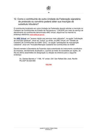 19




12. Como o contribuinte de outra Unidade da Federação signatária
     de protocolo ou convênio poderá obter sua inscrição de
     substituto tributário?
O contribuinte localizado em outra Unidade da Federação deverá solicitar a inscrição no
Cadastro de Contribuintes do Estado de Pernambuco - CACEPE por meio do serviço de
atendimento ao contribuinte denominado ARE Virtual, disponível na internet no
endereço eletrônico www.sefaz.pe.gov.br.

Na ARE Virtual, em "acesso rápido aos serviços mais utilizados", na opção "solicitação
de inscrição estadual", clicar em "incluir" ou ainda, na ARE Virtual, em "Gestão de
Cadastro de Contribuintes do ICMS- GCC", na opção "solicitações de manutenção
cadastral", clicar em "Inclusão/Alteração Cadastral de Contribuintes do ICMS"

Deverá remeter à Secretaria da Fazenda cópia autenticada do instrumento constitutivo
da empresa, devidamente atualizado e, quando se tratar de sociedade por ações, da
Ata da última assembléia de designação ou eleição da diretoria para o seguinte
endereço:

       Av. Dantas Barreto,n° 1186, 19° andar, Edf. San Rafael,São José, Recife-
       PE,CEP 50.020-904

                                       VOLTAR




                                SUBSTITUIÇÃO TRIBUTÁRIA
                                       PERNAMBUCO
 