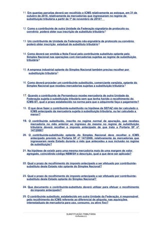 11. Em quantas parcelas deverá ser recolhido o ICMS relativamente ao estoque, em 31 de
   outubro de 2010, relativamente às mercadorias que ingressaram no regime de
   substituição tributária a partir de 1º de novembro de 2010?


12. Como o contribuinte de outra Unidade da Federação signatária de protocolo ou
   convênio poderá obter sua inscrição de substituto tributário?


13. Um contribuinte de Unidade da Federação não-signatária de protocolo ou convênio
   poderá obter inscrição estadual de substituto tributário?


14. Como deverá ser emitida a Nota Fiscal pelo contribuinte substituto optante pelo
   Simples Nacional nas operações com mercadorias sujeitas ao regime de substituição
   tributária?


15. A empresa industrial optante do Simples Nacional também precisa recolher por
     substituição tributária?


16. Como deverá proceder um contribuinte substituído, comerciante varejista, optante do
   Simples Nacional que recebeu mercadorias sujeitas a substituição tributária?


17. Quando o contribuinte de Pernambuco recebe mercadoria de outra Unidade da
  Federação sujeita à substituição tributária sem que tenha havido o recolhimento do
  ICMS-ST, qual o prazo estabelecido na norma para que o adquirente faça o pagamento?

18. O que deve fazer o contribuinte-substituído na hipótese da SEFAZ não ter calculado o
     ICMS antecipado da mercadoria sujeita à substituição tributária, ou ter calculado a
     menor?

19. O contribuinte substituído, inscrito no regime normal de apuração, que recebeu
     mercadoria no mês anterior ao ingresso da mesma no regime de substituição
     tributária deverá recolher o imposto antecipado de que trata a Portaria SF nº
     147/2008?
20. O contribuinte-substituído optante do Simples Nacional deve recolher o ICMS
     antecipado previsto na Portaria SF nº 147/2008, relativamente às mercadorias que
     ingressaram neste Estado durante o mês que antecedeu a sua inclusão no regime
     de substituição?

21. Na hipótese de existir para uma mesma mercadoria mais de uma margem de valor
   agregado, coincidindo código NBM/SH e descrição, qual a que deve ser aplicada?


22. Qual o prazo de recolhimento do imposto antecipado a ser efetuado por contribuinte-
   substituto deste Estado não optante do Simples Nacional?


23. Qual o prazo de recolhimento do imposto antecipado a ser efetuado por contribuinte-
   substituto deste Estado optante do Simples Nacional?

24. Que documento o contribuinte-substituto deverá utilizar para efetuar o recolhimento
     do imposto antecipado?

25. O contribuinte substituto, estabelecido em outra Unidade da Federação, é responsável
   pelo recolhimento do ICMS referente ao diferencial de alíquota, nas aquisições
   interestaduais de mercadoria para uso, consumo, ou ativo fixo?



                                 SUBSTITUIÇÃO TRIBUTÁRIA
                                        PERNAMBUCO
 