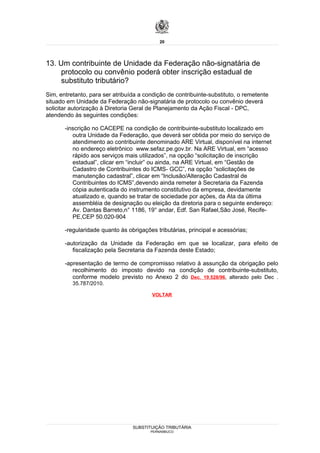 20




13. Um contribuinte de Unidade da Federação não-signatária de
     protocolo ou convênio poderá obter inscrição estadual de
     substituto tributário?
Sim, entretanto, para ser atribuída a condição de contribuinte-substituto, o remetente
situado em Unidade da Federação não-signatária de protocolo ou convênio deverá
solicitar autorização à Diretoria Geral de Planejamento da Ação Fiscal - DPC,
atendendo às seguintes condições:

       -inscrição no CACEPE na condição de contribuinte-substituto localizado em
          outra Unidade da Federação, que deverá ser obtida por meio do serviço de
          atendimento ao contribuinte denominado ARE Virtual, disponível na internet
          no endereço eletrônico www.sefaz.pe.gov.br. Na ARE Virtual, em “acesso
          rápido aos serviços mais utilizados”, na opção “solicitação de inscrição
          estadual”, clicar em “incluir” ou ainda, na ARE Virtual, em “Gestão de
          Cadastro de Contribuintes do ICMS- GCC”, na opção “solicitações de
          manutenção cadastral”, clicar em “Inclusão/Alteração Cadastral de
          Contribuintes do ICMS”,devendo ainda remeter à Secretaria da Fazenda
          cópia autenticada do instrumento constitutivo da empresa, devidamente
          atualizado e, quando se tratar de sociedade por ações, da Ata da última
          assembléia de designação ou eleição da diretoria para o seguinte endereço:
          Av. Dantas Barreto,n° 1186, 19° andar, Edf. San Rafael,São José, Recife-
          PE,CEP 50.020-904

       -regularidade quanto às obrigações tributárias, principal e acessórias;

       -autorização da Unidade da Federação em que se localizar, para efeito de
          fiscalização pela Secretaria da Fazenda deste Estado;

       -apresentação de termo de compromisso relativo à assunção da obrigação pelo
          recolhimento do imposto devido na condição de contribuinte-substituto,
          conforme modelo previsto no Anexo 2 do Dec. 19.528/96, alterado pelo Dec .
          35.787/2010.

                                         VOLTAR




                                 SUBSTITUIÇÃO TRIBUTÁRIA
                                        PERNAMBUCO
 