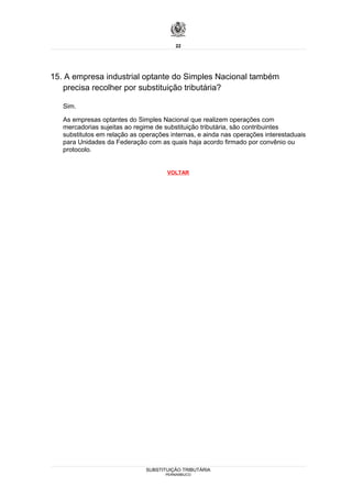 22




15. A empresa industrial optante do Simples Nacional também
   precisa recolher por substituição tributária?

   Sim.

   As empresas optantes do Simples Nacional que realizem operações com
   mercadorias sujeitas ao regime de substituição tributária, são contribuintes
   substitutos em relação as operações internas, e ainda nas operações interestaduais
   para Unidades da Federação com as quais haja acordo firmado por convênio ou
   protocolo.


                                      VOLTAR




                               SUBSTITUIÇÃO TRIBUTÁRIA
                                     PERNAMBUCO
 
