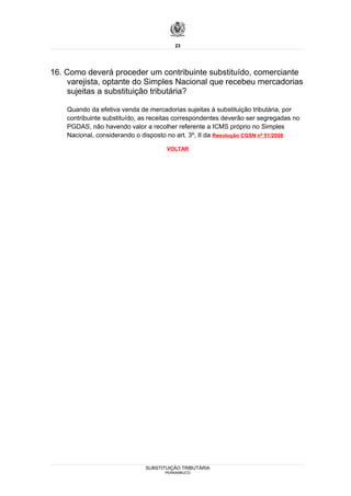 23




16. Como deverá proceder um contribuinte substituído, comerciante
     varejista, optante do Simples Nacional que recebeu mercadorias
     sujeitas a substituição tributária?

    Quando da efetiva venda de mercadorias sujeitas à substituição tributária, por
    contribuinte substituído, as receitas correspondentes deverão ser segregadas no
    PGDAS, não havendo valor a recolher referente a ICMS próprio no Simples
    Nacional, considerando o disposto no art. 3º, II da Resolução CGSN nº 51/2008.

                                     VOLTAR




                              SUBSTITUIÇÃO TRIBUTÁRIA
                                     PERNAMBUCO
 