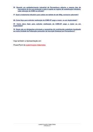 26. Quando um estabelecimento industrial de Pernambuco adquire o mesmo tipo de
     mercadoria do de sua produção e esta é sujeita ao regime de substituição tributária,
     cabe retenção do ICMS na entrada?

27. Qual o tratamento tributário para sabão em tablete de até 500g, exclusive sabonete?


28. Como faço para solicitar restituição do ICMS-ST pago a maior, ou em duplicidade?

29. Como devo fazer para solicitar restituição do ICMS-ST pago a maior ou em
duplicidade?

30. Quais são as obrigações principais e acessórias do contribuinte substituto localizado
em outra Unidade da Federação possuidor de Inscrição Estadual em Pernambuco?




Veja também a Apresentação em

PowerPoint de SUBSTITUIÇÃO TRIBUTÁRIA




                                 SUBSTITUIÇÃO TRIBUTÁRIA
                                        PERNAMBUCO
 