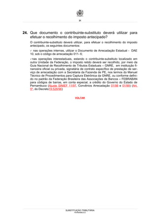 31




24. Que documento o contribuinte-substituto deverá utilizar para
    efetuar o recolhimento do imposto antecipado?
    O contribuinte-substituto deverá utilizar, para efetuar o recolhimento do imposto
    antecipado, os seguintes documentos:
     nas operações internas, utilizar o Documento de Arrecadação Estadual - DAE
    10, sob o código de arrecadação 011- 6;
     nas  operações interestaduais, estando o contribuinte-substituto localizado em
    outra Unidade da Federação, o imposto retido deverá ser recolhido, por meio da
    Guia Nacional de Recolhimento de Tributos Estaduais – GNRE, em instituição fi-
    nanceira oficial ou privada, signatária de contrato específico de prestação de ser-
    viço de arrecadação com a Secretaria da Fazenda de PE, nos termos do Manuel
    Técnico de Procedimentos para Captura Eletrônica da GNRE, ou conforme defini-
    do no padrão da Federação Brasileira das Associações de Bancos – FEBRABAN
    para códigos de barras, em conta especial, a crédito do Governo do Estado de
    Pernambuco (Ajuste SINIEF 11/97, Convênios Arrecadação 01/98 e 01/99) (Art.
    5º, do Decreto19.528/96)

                                      VOLTAR




                               SUBSTITUIÇÃO TRIBUTÁRIA
                                      PERNAMBUCO
 
