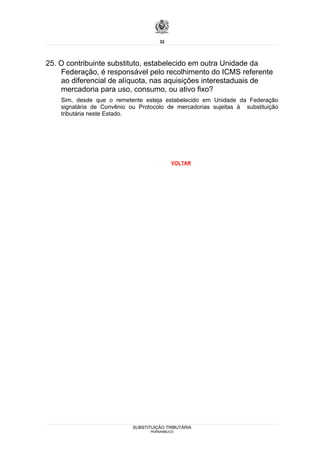 32




25. O contribuinte substituto, estabelecido em outra Unidade da
    Federação, é responsável pelo recolhimento do ICMS referente
    ao diferencial de alíquota, nas aquisições interestaduais de
    mercadoria para uso, consumo, ou ativo fixo?
    Sim, desde que o remetente esteja estabelecido em Unidade da Federação
    signatária de Convênio ou Protocolo de mercadorias sujeitas à substituição
    tributária neste Estado.




                                           VOLTAR




                            SUBSTITUIÇÃO TRIBUTÁRIA
                                  PERNAMBUCO
 