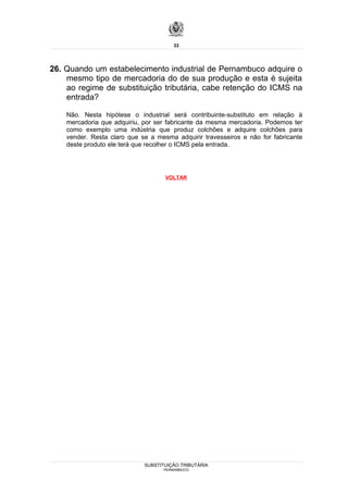 33




26. Quando um estabelecimento industrial de Pernambuco adquire o
    mesmo tipo de mercadoria do de sua produção e esta é sujeita
    ao regime de substituição tributária, cabe retenção do ICMS na
    entrada?

    Não. Nesta hipótese o industrial será contribuinte-substituto em relação à
    mercadoria que adquiriu, por ser fabricante da mesma mercadoria. Podemos ter
    como exemplo uma indústria que produz colchões e adquire colchões para
    vender. Resta claro que se a mesma adquirir travesseiros e não for fabricante
    deste produto ele terá que recolher o ICMS pela entrada.




                                    VOLTAR




                             SUBSTITUIÇÃO TRIBUTÁRIA
                                   PERNAMBUCO
 