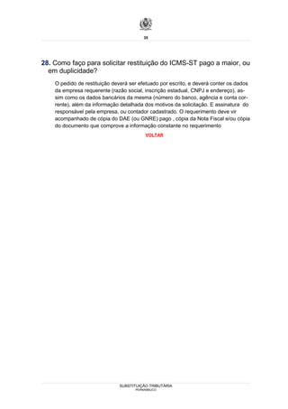 35




28. Como faço para solicitar restituição do ICMS-ST pago a maior, ou
  em duplicidade?
    O pedido de restituição deverá ser efetuado por escrito, e deverá conter os dados
    da empresa requerente (razão social, inscrição estadual, CNPJ e endereço), as-
    sim como os dados bancários da mesma (número do banco, agência e conta cor-
    rente), além da informação detalhada dos motivos da solicitação. E assinatura do
    responsável pela empresa, ou contador cadastrado. O requerimento deve vir
    acompanhado de cópia do DAE (ou GNRE) pago , cópia da Nota Fiscal e/ou cópia
    do documento que comprove a informação constante no requerimento
                                         VOLTAR




                              SUBSTITUIÇÃO TRIBUTÁRIA
                                     PERNAMBUCO
 