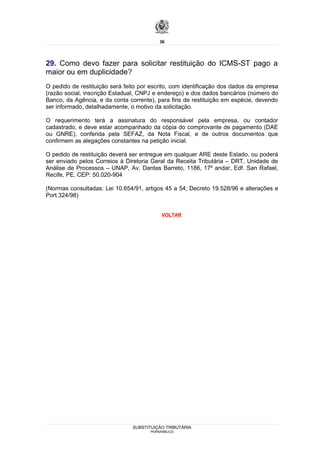 36




29. Como devo fazer para solicitar restituição do ICMS-ST pago a
maior ou em duplicidade?
O pedido de restituição será feito por escrito, com identificação dos dados da empresa
(razão social, inscrição Estadual, CNPJ e endereço) e dos dados bancários (número do
Banco, da Agência, e da conta corrente), para fins de restituição em espécie, devendo
ser informado, detalhadamente, o motivo da solicitação.

O requerimento terá a assinatura do responsável pela empresa, ou contador
cadastrado, e deve estar acompanhado da cópia do comprovante de pagamento (DAE
ou GNRE), conferida pela SEFAZ, da Nota Fiscal, e de outros documentos que
confirmem as alegações constantes na petição inicial.

O pedido de restituição deverá ser entregue em qualquer ARE deste Estado, ou poderá
ser enviado pelos Correios à Diretoria Geral da Receita Tributária – DRT, Unidade de
Análise de Processos – UNAP, Av. Dantas Barreto, 1186, 17º andar, Edf. San Rafael,
Recife, PE, CEP: 50.020-904

(Normas consultadas: Lei 10.654/91, artigos 45 a 54; Decreto 19.528/96 e alterações e
Port.324/98)


                                           VOLTAR




                                SUBSTITUIÇÃO TRIBUTÁRIA
                                      PERNAMBUCO
 